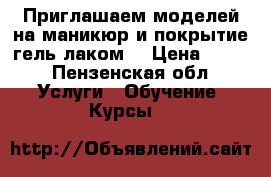 Приглашаем моделей на маникюр и покрытие гель лаком! › Цена ­ 200 - Пензенская обл. Услуги » Обучение. Курсы   